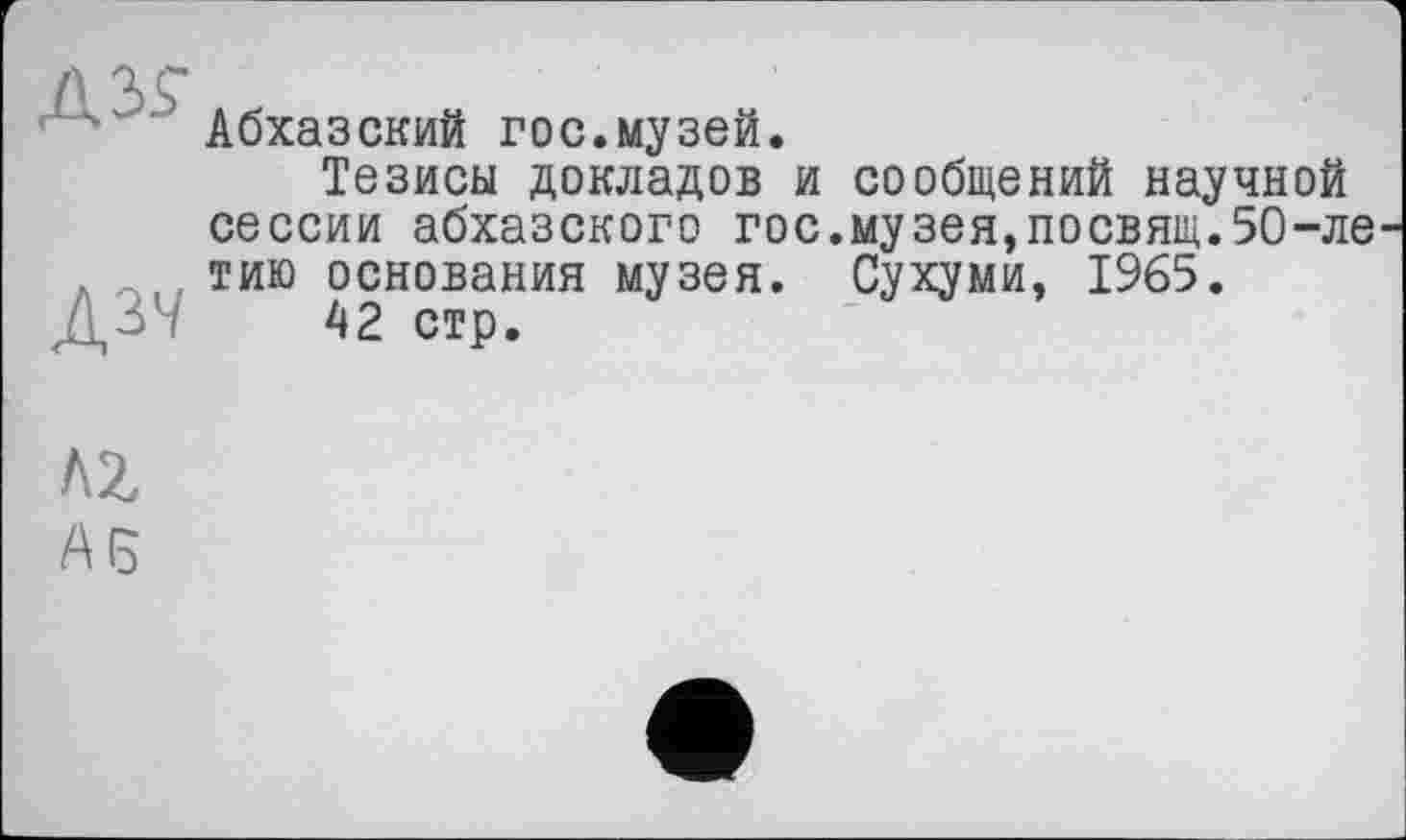 ﻿Д37
Абхазский гос.музей.
Тезисы докладов и сообщений научной сессии абхазского гос.музея,посвящ.50-ле тию основания музея. Сухуми, 1965.
42 стр.
AZ
А (5